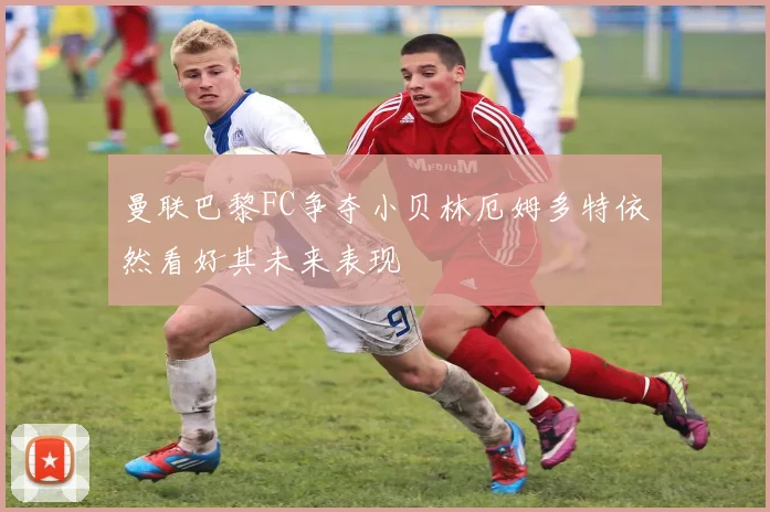 曼联巴黎FC争夺小贝林厄姆多特依然看好其未来表现