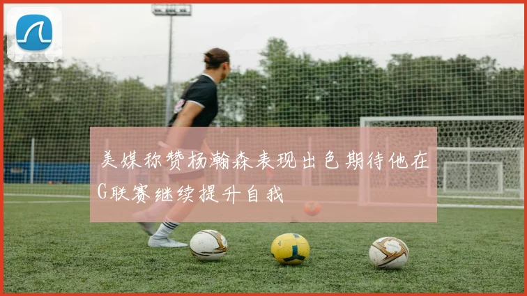 美媒称赞杨瀚森表现出色期待他在G联赛继续提升自我