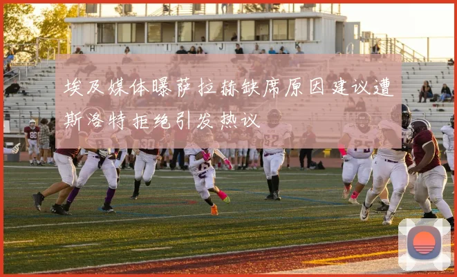 埃及媒体曝萨拉赫缺席原因建议遭斯洛特拒绝引发热议