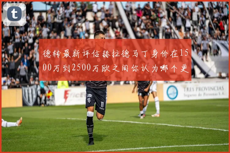 德转最新评估赫拉德马丁身价在1500万到2500万欧之间你认为哪个更合理
