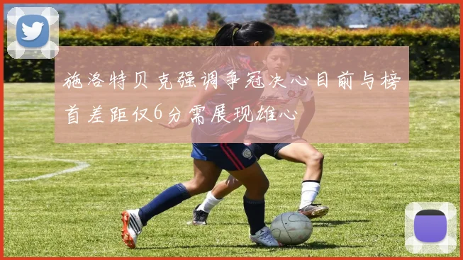施洛特贝克强调争冠决心目前与榜首差距仅6分需展现雄心