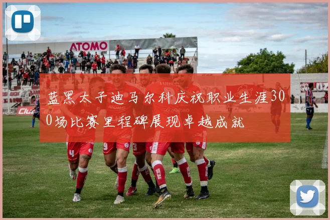 蓝黑太子迪马尔科庆祝职业生涯300场比赛里程碑展现卓越成就
