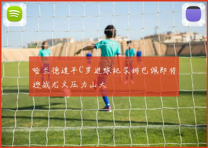 哈兰德追平C罗进球纪录姆巴佩即将迎战尤文压力山大