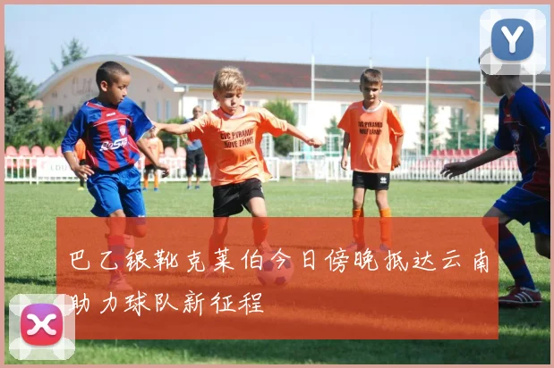 巴乙银靴克莱伯今日傍晚抵达云南助力球队新征程