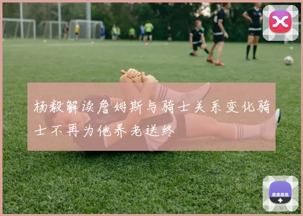 杨毅解读詹姆斯与骑士关系变化骑士不再为他养老送终