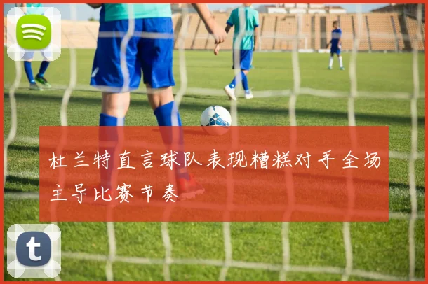 杜兰特直言球队表现糟糕对手全场主导比赛节奏
