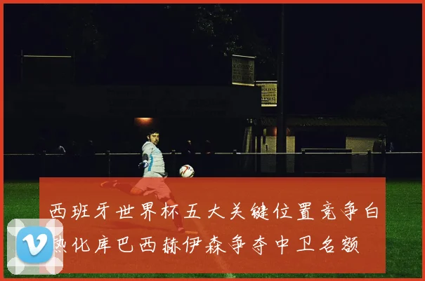 西班牙世界杯五大关键位置竞争白热化库巴西赫伊森争夺中卫名额