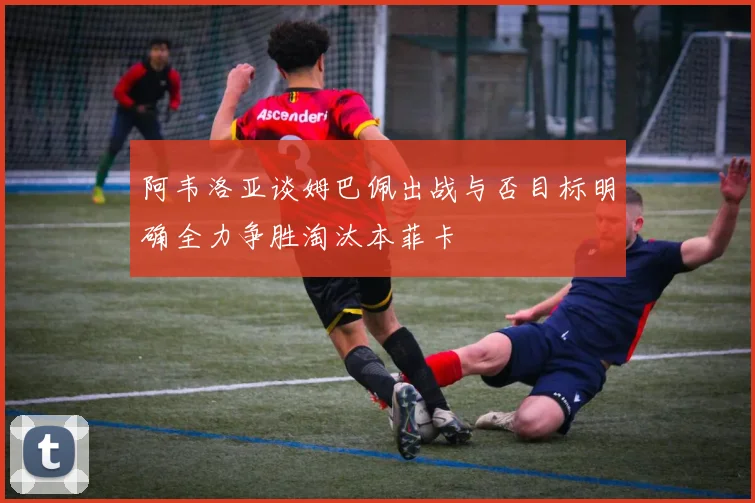 阿韦洛亚谈姆巴佩出战与否目标明确全力争胜淘汰本菲卡