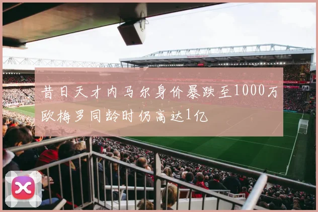 昔日天才内马尔身价暴跌至1000万欧梅罗同龄时仍高达1亿