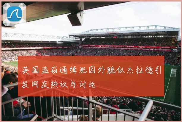 英国盗窃通缉犯因外貌似杰拉德引发网友热议与讨论