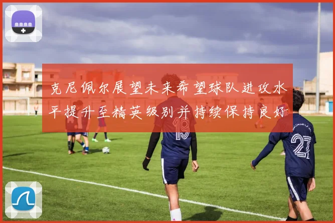 克尼佩尔展望未来希望球队进攻水平提升至精英级别并持续保持良好状态