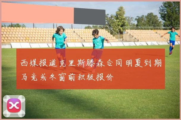 西媒报道克里斯滕森合同明夏到期马竞或冬窗前积极报价