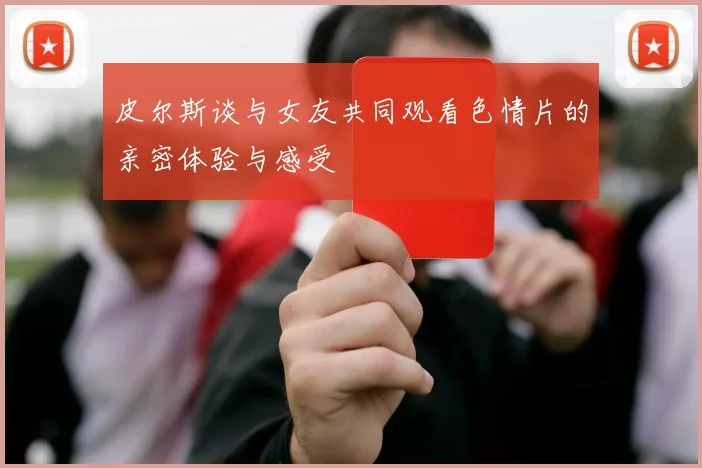 皮尔斯谈与女友共同观看色情片的亲密体验与感受