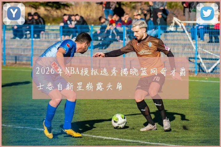 2026年NBA模拟选秀揭晓篮网奇才爵士各自新星崭露头角
