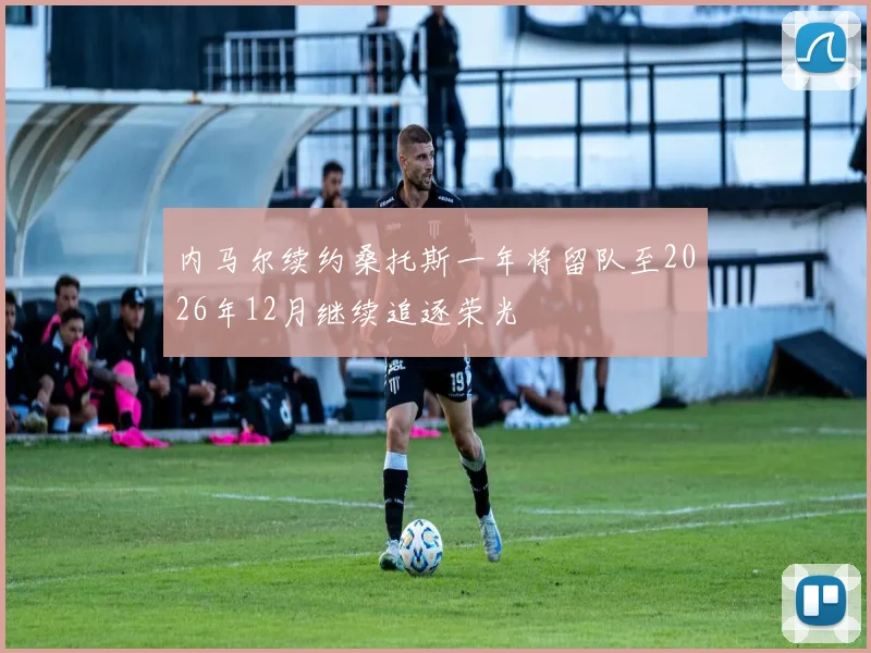 内马尔续约桑托斯一年将留队至2026年12月继续追逐荣光