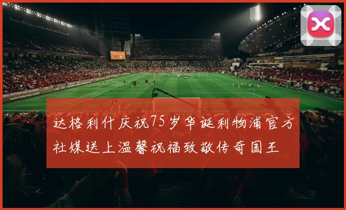 达格利什庆祝75岁华诞利物浦官方社媒送上温馨祝福致敬传奇国王