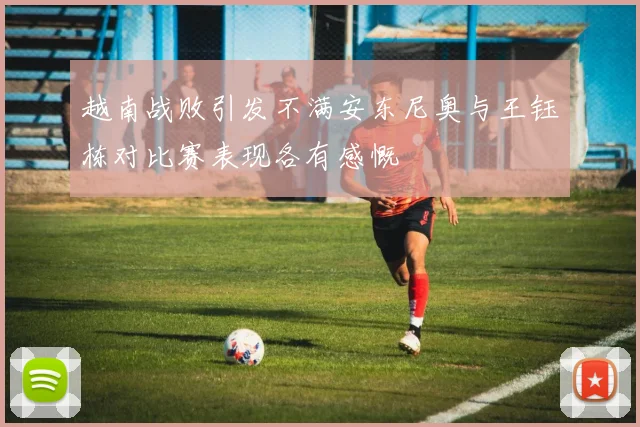 越南战败引发不满安东尼奥与王钰栋对比赛表现各有感慨