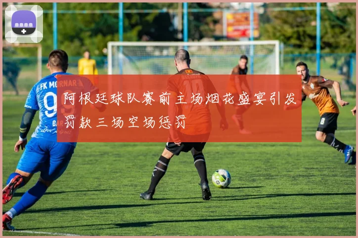 阿根廷球队赛前主场烟花盛宴引发罚款三场空场惩罚