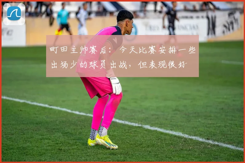 町田主帅赛后:今天比赛安排一些出场少的球员出战,但表现很好