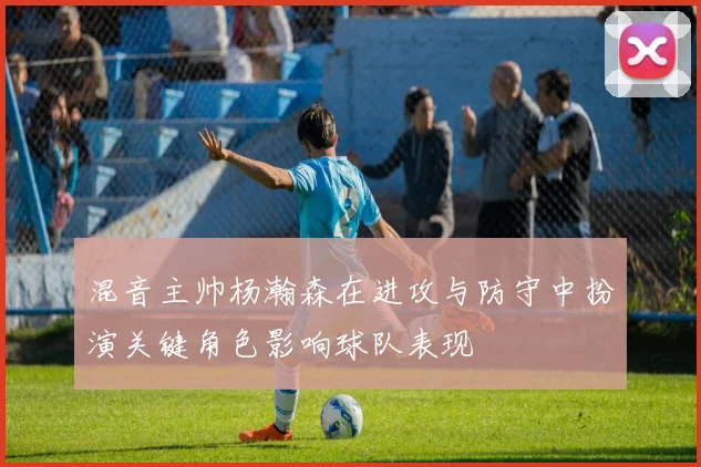 混音主帅杨瀚森在进攻与防守中扮演关键角色影响球队表现