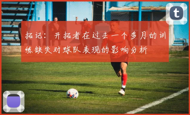 拓记：开拓者在过去一个多月的训练缺失对球队表现的影响分析