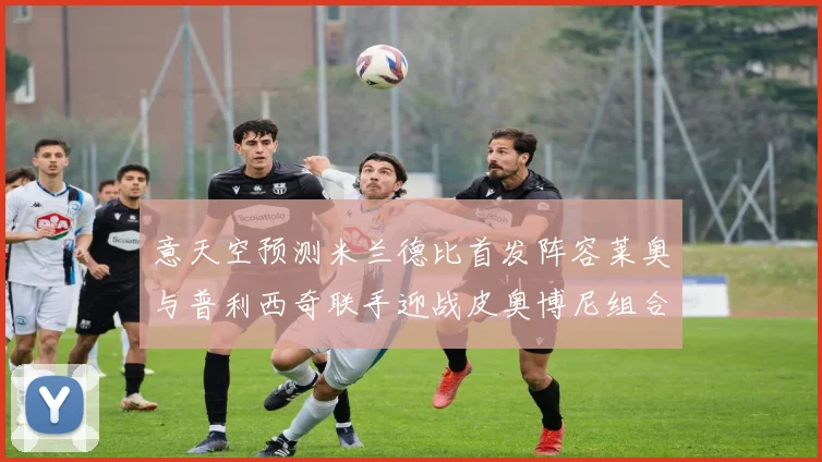 意天空预测米兰德比首发阵容莱奥与普利西奇联手迎战皮奥博尼组合