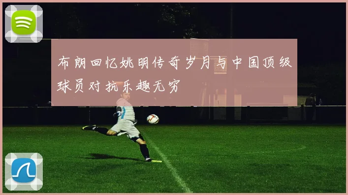 布朗回忆姚明传奇岁月与中国顶级球员对抗乐趣无穷