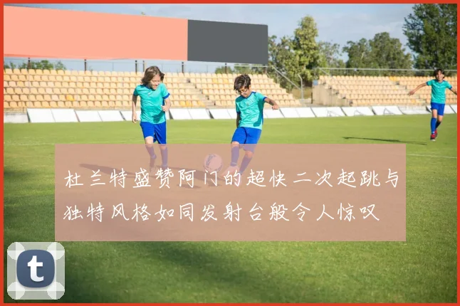 杜兰特盛赞阿门的超快二次起跳与独特风格如同发射台般令人惊叹