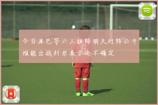 今日库巴等六人缺阵明天对阵公牛谁能出战科尔表示尚不确定