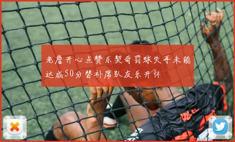 老詹开心点赞东契奇罚球失手未能达成50分替补席队友乐开怀