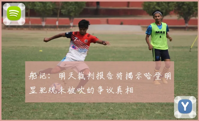 船记：明天裁判报告将揭示哈登明显犯规未被吹的争议真相