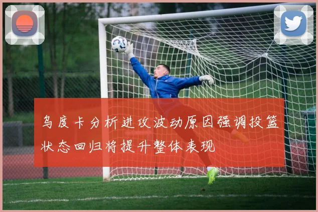 乌度卡分析进攻波动原因强调投篮状态回归将提升整体表现
