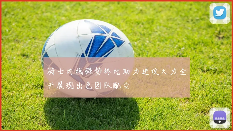 骑士内线强势终结助力进攻火力全开展现出色团队配合