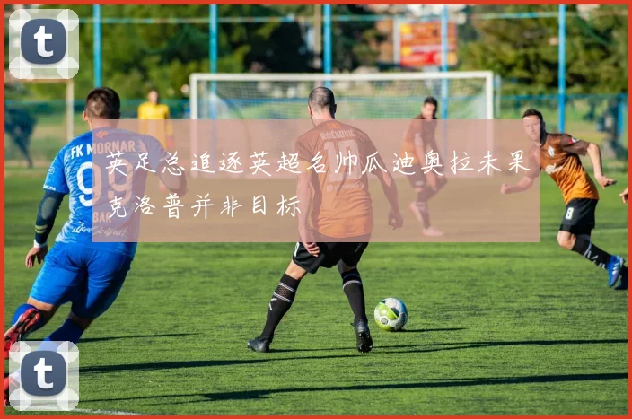 英足总追逐英超名帅瓜迪奥拉未果克洛普并非目标