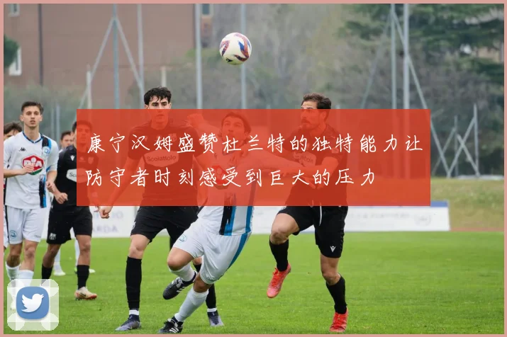 康宁汉姆盛赞杜兰特的独特能力让防守者时刻感受到巨大的压力
