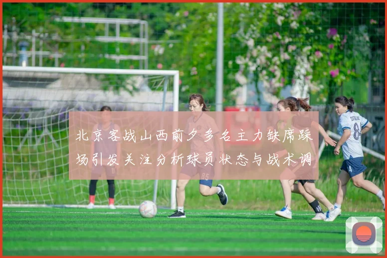 北京客战山西前夕多名主力缺席踩场引发关注分析球员状态与战术调整