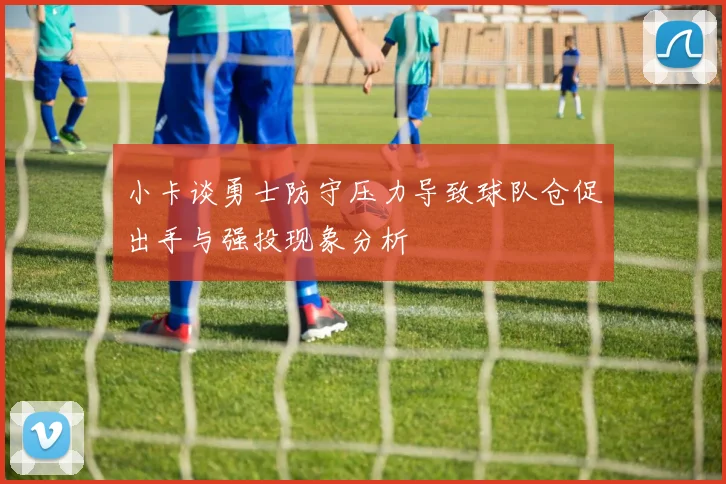 小卡谈勇士防守压力导致球队仓促出手与强投现象分析