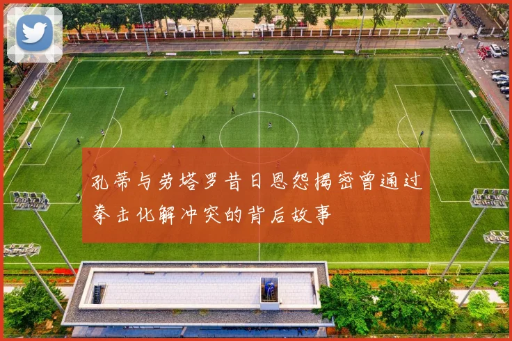 孔蒂与劳塔罗昔日恩怨揭密曾通过拳击化解冲突的背后故事