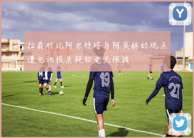 拉爵对比阿尔特塔与阿莫林的观点遭电讯报质疑称毫无根据