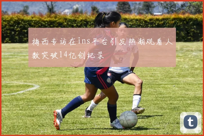 梅西专访在ins平台引发热潮观看人数突破14亿创纪录